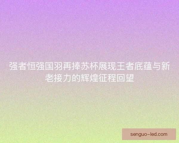 强者恒强国羽再捧苏杯展现王者底蕴与新老接力的辉煌征程回望