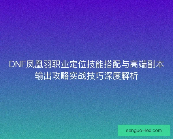 DNF凤凰羽职业定位技能搭配与高端副本输出攻略实战技巧深度解析