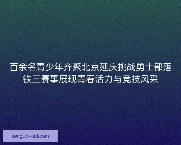 百余名青少年齐聚北京延庆挑战勇士部落铁三赛事展现青春活力与竞技风采